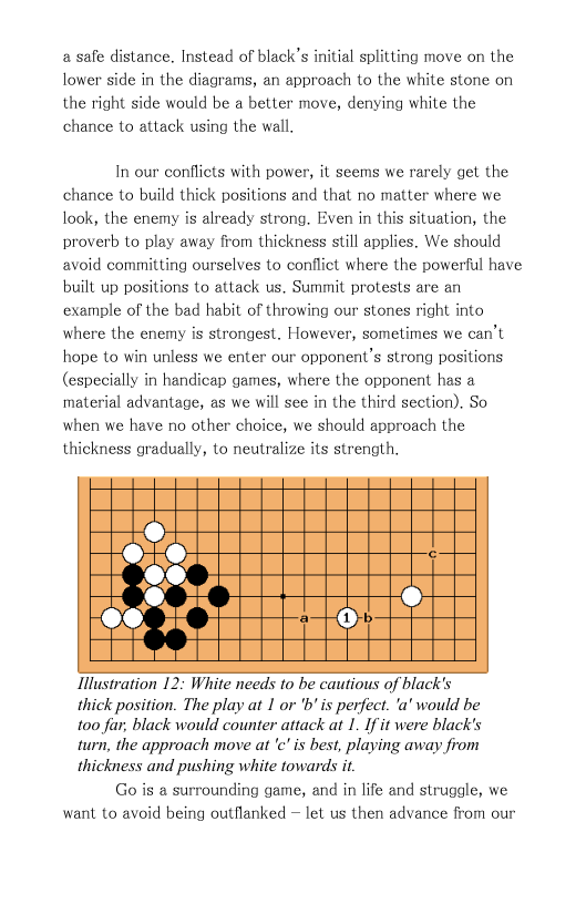 a safe distance. Instead of black’s initial splitting move on the lower side in the diagrams, an approach to the white stone on the right side would be a better move, denying white the chance to attack using the wall.  In our conflicts with power, it seems we rarely get the chance to build thick positions and that no matter where we look, the enemy is already strong. Even in this situation, the proverb to play away from thickness still applies. We should avoid committing ourselves to conflict where the powerful have built up positions to attack us. Summit protests are an example of the bad habit of throwing our stones right into where the enemy is strongest. However, sometimes we can’t hope to win unless we enter our opponent’s strong positions. (especially in handicap games, where the opponent has a material advantage, as we will see in the third section). So when we have no other choice, we should approach the thickness gradually, to neutralize its strength,  Hlustration 12: White needs to be cautious of black’s thick position. The play at 1 or ’b’is perfect. ’a’ would be 100 far, black would counter attack at 1. If it were black’s turn, the approach move at ’c"is best, playing away from thickness and pushing white towards i  Go’is a surrounding game, and in life and struggle, we want to avoid being outflanked ~ let us then advance from our 